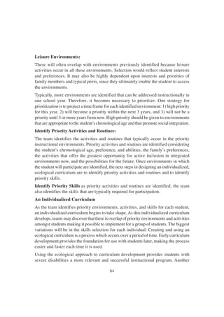 64
Leisure Environments:
These will often overlap with environments previously identified because leisure
activities occur in all these environments. Selection would reflect student interests
and preferences. It may also be highly dependent upon interests and priorities of
family members and typical peers, since they ultimately enable the student to access
the environments.
Typically, more environments are identified that can be addressed instructionally in
one school year. Therefore, it becomes necessary to prioritize. One strategy for
prioritization is to project a time frame for each identified environment: 1) high priority
for this year, 2) will become a priority within the next 3 years, and 3) will not be a
priority until 3 or more years from now. High priority should be given to environments
that are appropriate to the student’s chronological age and that promote social integration.
Identify Priority Activities and Routines:
The team identifies the activities and routines that typically occur in the priority
instructional environments. Priority activities and routines are identified considering
the student’s chronological age, preference, and abilities, the family’s preferences,
the activities that offer the greatest opportunity for active inclusion in integrated
environments now, and the possibilities for the future. Once environments in which
the student will participate are identified, the next steps in designing an individualized,
ecological curriculum are to identify priority activities and routines and to identify
priority skills.
Identify Priority Skills as priority activities and routines are identified; the team
also identifies the skills that are typically required for participation.
An Individualized Curriculum
As the team identifies priority environments, activities, and skills for each student,
an individualized curriculum begins to take shape. As this individualized curriculum
develops, teams may discover that there is overlap of priority environments and activities
amongst students making it possible to implement for a group of students. The biggest
variations will be in the skills selection for each individual. Creating and using an
ecological curriculum is a process which occurs over a period of time. Early curriculum
development provides the foundation for use with students later, making the process
easier and faster each time it is used.
Using the ecological approach to curriculum development provides students with
severe disabilities a more relevant and successful instructional program. Another
 
