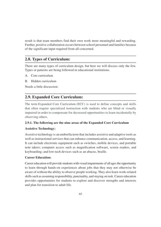 65
result is that team members find their own work more meaningful and rewarding.
Further, positive collaboration occurs between school personnel and families because
of the significant input required from all concerned.
2.8. Types of Curriculum:
There are many types of curriculum design, but here we will discuss only the few.
Types or patterns are being followed in educational institutions.
A. Core curriculum
B. Hidden curriculum
Needs a little discussion:
2.9. Expanded Core Curriculum:
The term Expanded Core Curriculum (ECC) is used to define concepts and skills
that often require specialized instruction with students who are blind or visually
impaired in order to compensate for decreased opportunities to learn incidentally by
observing others.
2.9.1. The following are the nine areas of the Expanded Core Curriculum
Assistive Technology:
Assistive technology is an umbrella term that includes assistive and adaptive tools as
well as instructional services that can enhance communication, access, and learning.
It can include electronic equipment such as switches, mobile devices, and portable
note takers; computer access such as magnification software, screen readers, and
keyboarding; and low-tech devices such as an abacus, braille.
Career Education:
Career education will provide students with visual impairments of all ages the opportunity
to learn through hands-on experiences about jobs that they may not otherwise be
aware of without the ability to observe people working. They also learn work-related
skills such as assuming responsibility, punctuality, and staying on task. Career education
provides opportunities for students to explore and discover strengths and interests
and plan for transition to adult life.
 