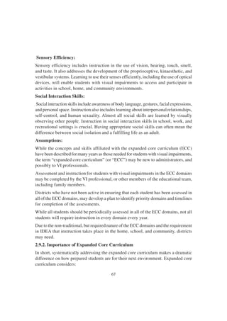 67
Sensory Efficiency:
Sensory efficiency includes instruction in the use of vision, hearing, touch, smell,
and taste. It also addresses the development of the proprioceptive, kinaesthetic, and
vestibular systems. Learning to use their senses efficiently, including the use of optical
devices, will enable students with visual impairments to access and participate in
activities in school, home, and community environments.
Social Interaction Skills:
Social interaction skills include awareness of body language, gestures, facial expressions,
and personal space. Instruction also includes learning about interpersonal relationships,
self-control, and human sexuality. Almost all social skills are learned by visually
observing other people. Instruction in social interaction skills in school, work, and
recreational settings is crucial. Having appropriate social skills can often mean the
difference between social isolation and a fulfilling life as an adult.
Assumptions:
While the concepts and skills affiliated with the expanded core curriculum (ECC)
have been described for many years as those needed for students with visual impairments,
the term “expanded core curriculum” (or “ECC”) may be new to administrators, and
possibly to VI professionals.
Assessment and instruction for students with visual impairments in the ECC domains
may be completed by the VI professional, or other members of the educational team,
including family members.
Districts who have not been active in ensuring that each student has been assessed in
all of the ECC domains, may develop a plan to identify priority domains and timelines
for completion of the assessments.
While all students should be periodically assessed in all of the ECC domains, not all
students will require instruction in every domain every year.
Due to the non-traditional, but required nature of the ECC domains and the requirement
in IDEA that instruction takes place in the home, school, and community, districts
may need.
2.9.2. Importance of Expanded Core Curriculum
In short, systematically addressing the expanded core curriculum makes a dramatic
difference on how prepared students are for their next environment. Expanded core
curriculum considers:
 