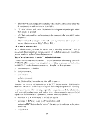 68
• Students with visual impairments attend postsecondary institutions at a rate that
is comparable to students without disabilities.
• 29.4% of students with visual impairments are competitively employed versus
69% youths in general.
• 46.4% of students with visual impairments live independently versus 60% youths
in general.
• “Vocational skills training for youths with visual impairments needs to incorporate
the use of compensatory skills.” (Nagle, 2001).
2.9.3. Role of administrator
As an administrator, you have the unique role of ensuring that the ECC will be
implemented in your district. Implementation will include issues related to staffing,
service provision, and professional development.
Role of VI professionals in the ECC and staffing issues:
Teachers certified in visual impairments (TVIs) and orientation and mobility specialists
(COMS / O&Ms) certainly play a large role in providing assessment and instruction
in the ECC. VI professionals are not the only key players. They provide:
• assessment and evaluation,
• direct instruction,
• consultation,
• collaboration, and
• facilitation with community and state wide resources.
However, the scope of the competencies in the ECC and the need for instruction in
the home, school, and community will require increased participation and creativity.
VI professionals and others may require periodic changes in work shifts, collaboration
with non-traditional partners, and various types of transportation support. Solid
supervisory / administrative support also includes ensuring that there is:
• evidence of ECC assessments in evaluation reports,
• evidence of IEP goals based on ECC evaluations, and
• evidence of ECC instruction during staff observations, including the performance
evaluation.
• support staff
 