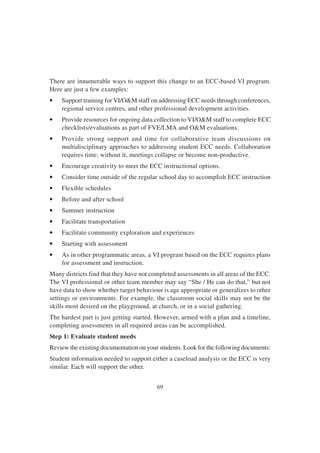 69
There are innumerable ways to support this change to an ECC-based VI program.
Here are just a few examples:
• Support training for VI/O&M staff on addressing ECC needs through conferences,
regional service centres, and other professional development activities.
• Provide resources for ongoing data collection to VI/O&M staff to complete ECC
checklists/evaluations as part of FVE/LMA and O&M evaluations.
• Provide strong support and time for collaborative team discussions on
multidisciplinary approaches to addressing student ECC needs. Collaboration
requires time; without it, meetings collapse or become non-productive.
• Encourage creativity to meet the ECC instructional options.
• Consider time outside of the regular school day to accomplish ECC instruction
• Flexible schedules
• Before and after school
• Summer instruction
• Facilitate transportation
• Facilitate community exploration and experiences
• Starting with assessment
• As in other programmatic areas, a VI program based on the ECC requires plans
for assessment and instruction.
Many districts find that they have not completed assessments in all areas of the ECC.
The VI professional or other team member may say “She / He can do that,” but not
have data to show whether target behaviour is age appropriate or generalizes to other
settings or environments. For example, the classroom social skills may not be the
skills most desired on the playground, at church, or in a social gathering.
The hardest part is just getting started. However, armed with a plan and a timeline,
completing assessments in all required areas can be accomplished.
Step 1: Evaluate student needs
Review the existing documentation on your students. Look for the following documents:
Student information needed to support either a caseload analysis or the ECC is very
similar. Each will support the other.
 