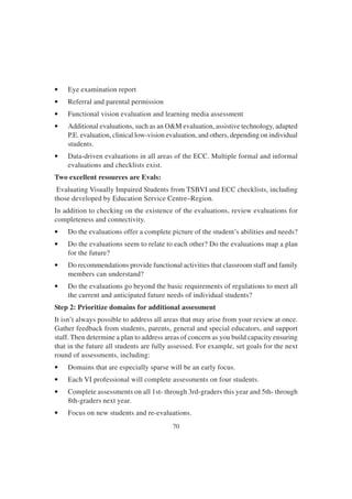 70
• Eye examination report
• Referral and parental permission
• Functional vision evaluation and learning media assessment
• Additional evaluations, such as an O&M evaluation, assistive technology, adapted
P.E. evaluation, clinical low-vision evaluation, and others, depending on individual
students.
• Data-driven evaluations in all areas of the ECC. Multiple formal and informal
evaluations and checklists exist.
Two excellent resources are Evals:
Evaluating Visually Impaired Students from TSBVI and ECC checklists, including
those developed by Education Service Centre–Region.
In addition to checking on the existence of the evaluations, review evaluations for
completeness and connectivity.
• Do the evaluations offer a complete picture of the student’s abilities and needs?
• Do the evaluations seem to relate to each other? Do the evaluations map a plan
for the future?
• Do recommendations provide functional activities that classroom staff and family
members can understand?
• Do the evaluations go beyond the basic requirements of regulations to meet all
the current and anticipated future needs of individual students?
Step 2: Prioritize domains for additional assessment
It isn’t always possible to address all areas that may arise from your review at once.
Gather feedback from students, parents, general and special educators, and support
staff. Then determine a plan to address areas of concern as you build capacity ensuring
that in the future all students are fully assessed. For example, set goals for the next
round of assessments, including:
• Domains that are especially sparse will be an early focus.
• Each VI professional will complete assessments on four students.
• Complete assessments on all 1st- through 3rd-graders this year and 5th- through
8th-graders next year.
• Focus on new students and re-evaluations.
 