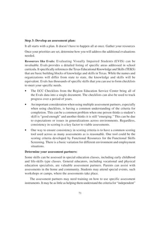 71
Step 3: Develop an assessment plan:
It all starts with a plan. It doesn’t have to happen all at once. Gather your resources
Once your priorities are set, determine how you will address the additional evaluations
needed.
Resources like Evals: Evaluating Visually Impaired Students (EVIS) can be
invaluable. Evals provides a detailed listing of specific areas addressed in school
curricula. It specifically references the Texas Educational Knowledge and Skills (TEKS)
that are basic building blocks of knowledge and skills in Texas. While the names and
organizations will differ from state to state, the knowledge and skills will be
equivalent. Evals has thousands of specific skills that you can use to form checklists
to meet your specific needs.
• The ECC Checklists from the Region Education Service Center bring all of
the Evals data into a single document. The checklists can also be used to track
progress over a period of years.
• An important consideration when using multiple assessment partners, especially
when using checklists, is having a common understanding of the criteria for
completion. This can be a common problem when one person thinks a student’s
skill is “good enough” and another thinks it is still “emerging.” This can be due
to expectations or issues in generalizations across environments. Regardless,
consistency in scoring is a key factor to viable assessments.
• One way to ensure consistency in scoring criteria is to have a common scoring
tool used across as many assessments as is reasonable. One tool could be the
scoring criteria developed by Functional Resources for the Functional Skills
Screening. There is a basic variation for different environment and employment
situations.
Determine your assessment partners:
Some skills can be assessed in special education classes, including early childhood
and life-skills type classes. General educators, including vocational and physical
education specialists, are valuable assessment partners. Parents can assist with
assessments in the home and community. Students may attend special events, such
workshops or camps, where the assessments take place.
The assessment partners may need training on how to use specific assessment
instruments. It may be as little as helping them understand the criteria for “independent”
 
