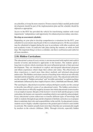 72
on a checklist, or it may be more extensive. If more extensive help is needed, professional
development should be part of the implementation plan and the schedule should be
adjusted as appropriate.
Access to the ECC has provided the vehicle for transforming students with visual
impairments’ independence and opportunity for enhanced postsecondary outcomes.
Develop an assessment schedule:
Depending on your plan to develop comprehensive evaluations for the ECC, your
schedule for assessments may be part of the re-evaluation process. Or the assessments
may be scheduled to happen during the year in accordance with other academic and
non-academic events. It could also take place during the summer, or while on field
trips. The important thing is to have a schedule, one that is well known and viable for
all team members.
2.10. Hidden Curriculum:
The educational system of every society is not unconcerned with implicit and explicit
transfer of norms and distinctive approaches to the learners. The students spend a
long time in schools which constitutes the most influential periods of their personal
development. They are introduced to explicit and designed educational programs
and obtain experiences which shape their culture and values. The effectiveness of
these experiences is much more than direct methods and informed educational
endeavours. The Hidden curriculum consists of teaching items which are not officially
intended and developed by school and educational system. The educational authorities
use the concepts of “hidden curriculum” and “invisible curriculum” to explain teachings
and attitudes influenced by these implicit factors (Alavi,Abdollahi andAhmadi, 2008).
The sociologists, educational researchers and psychologists usually use this concept
to describe non-official system of an educational centre. The hidden curriculum is
not written down or officially taught by lecturers but whole educational system teaches
it in an implicit manner. Despite of the lecturer’s level of skill and the progress in the
curriculum, the learners are exposed to something which is not explicitly acknowledged.
Every educational system endeavours to transfer different types of knowledge and
skills to students through design and development of definite curricula so as to prepare
them to undertake their roles and responsibilities in the real life. In educational systems,
students receive highly valuable experiences the greatest part of which is unavailable
in curricula. The students actually learn more than what they are systematically taught
by teachers in the schools (Alikhani, 2004). Through cirricula, especially hidden
 
