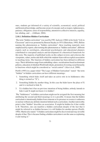 73
ones, students get informed of a variety of scientific, economical, social, political
and historical knowledge, and become aware of concepts such as respect, righteousness,
patience, obligation, sense of responsibility, attention to collective interests, equality,
law abiding, and … (Alkhani, 2004).
2.10.1. Definition Hidden Curriculum
The term “hidden curriculum” was used by P.W. Jackson (1960) in his book “Life in
Classroom” and it was promoted by Benson Snydey in 1971 (Ghorchian, 1995). Before
naming this phenomenon as “hidden curriculum”, these teaching materials were
emphasized by experts; after terming this phenomenon as “hidden curriculum”, different
experts such as sociologists, educational psychologists and educational planners
contributed to conceptual analysis and development of a theoretical framework for
this term. The majority of published works on this subject reviews and criticizes the
viewpoints, values, norms and skills which the students learn with no explicit association
to teaching items. The function of hidden curriculum has been defined in different
ways. These definitions range from embedding values, socializations based on dominant
policies, education of obedient World individuals, promotion of existing social hierarchy
to functions which might be considered as “social control” (Alavi et.al, 2008).
Portlli (1993) in a paper titled “The Logic of Hidden Curriculum” stated: “the term
“hidden” in hidden curriculum can have different meanings:
1. Something which hides itself and takes an active role in its hiddenness (this
thing is termed as “X”);
2. Something hidden by another thing. In this case the hider know the place of X
and it is inclined to hide X;
3. X is hidden but it has no previous intention of being hidden, nobody intends to
hide it and X might not know it is hidden”.
The “hiddenness” in hidden curriculum might not be assigned the first meaning but
attributing the second and third meanings to it is possible. It means that the hidden
curriculum is intentionally hidden from someone or its presence or essence is unknown
or unclear without any definite intention behind such a curriculum.Another noteworthy
point is that “hidden” describes an association. X might be hidden for A but visible
to B. Therefore, one can manifest a hidden curriculum despite of the fact that it
might be referred to as hidden because it is still hidden for another person (Portlli,
1994). Martin also stated: “A hidden curriculum might be discovered and stay invisible
despite of that. This is because finding a hidden curriculum is not the same as explaining
it and stating it.”
 
