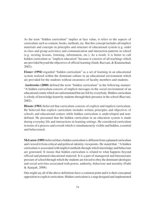 74
As the term “hidden curriculum” implies at face value, it refers to the aspects of
curriculum such as content, books, methods, etc. But this concept includes all implicit
materials and concepts in principles and structure of educational system (e.g. order
in class and group activities) and communication and interaction patterns in school
(e.g. reciting lessons, listening, information, etc.). As a result, it is better to call
hidden curriculum as “implicit education” because it consists of all teachings which
are provided beyond the objectives of official learning (Saidi, Razvani, & Kianinazhad,
2002).
Eisner (1994) regarded “hidden curriculum” as a set of learning in an educational
system realized within the dominant culture in an educational environment which
are provided for the students without awareness of faculty members and students.
Ausbrooks (2000) defined the term “hidden curriculum” in the following manner:
“A hidden curriculum consists of implicit messages in the social environment of an
educational centre which are unformulated but are felt by everybody. Hidden curriculum
is a body of knowledge learnt by students through their presence in the school (Razvani,
2002) .
Bloom (1981) believed that curriculum consists of explicit and implicit curriculum.
He believed that explicit curriculum includes written principles and objectives of
schools and educational centers while hidden curriculum is undeveloped and non-
defined. He presumed that the hidden curriculum in an education system is made
during everyday life and interactions in learning settings. He considered curriculum
in terms of a process and a result which is simultaneously visible and hidden, essential
and behavioural.
McLaren (1989) believed that a hidden curriculum is different from a planned curriculum
and viewed it from critical and political-identity viewpoints. He stated that: “A hidden
curriculum is associated with implicit methods through which knowledge and behaviour
are generated. It means that hidden curriculum is related to what happens beyond
official and planned educational material. It is a part of managerial and bureaucratic
pressure of school through which the students are forced to obey the dominant ideologies
and social activities associated with power, authority, behaviour and morality (Fathi
& Ajargah, 2008).
One might say all of the above definitions have a common point and it is their conceptual
opposition to explicit curriculum. Hidden curriculum is a map designed and implemented
 