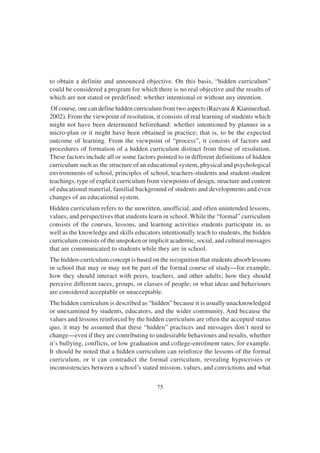75
to obtain a definite and announced objective. On this basis, “hidden curriculum”
could be considered a program for which there is no real objective and the results of
which are not stated or predefined: whether intentional or without any intention.
Of course, one can define hidden curriculum from two aspects (Razvani & Kianinezhad,
2002). From the viewpoint of resolution, it consists of real learning of students which
might not have been determined beforehand: whether intentioned by planner in a
micro-plan or it might have been obtained in practice; that is, to be the expected
outcome of learning. From the viewpoint of “process”, it consists of factors and
procedures of formation of a hidden curriculum distinct from those of resolution.
These factors include all or some factors pointed to in different definitions of hidden
curriculum such as the structure of an educational system, physical and psychological
environments of school, principles of school, teachers-students and student-student
teachings, type of explicit curriculum from viewpoints of design, structure and content
of educational material, familial background of students and developments and even
changes of an educational system.
Hidden curriculum refers to the unwritten, unofficial, and often unintended lessons,
values, and perspectives that students learn in school. While the “formal” curriculum
consists of the courses, lessons, and learning activities students participate in, as
well as the knowledge and skills educators intentionally teach to students, the hidden
curriculum consists of the unspoken or implicit academic, social, and cultural messages
that are communicated to students while they are in school.
The hidden-curriculum concept is based on the recognition that students absorb lessons
in school that may or may not be part of the formal course of study—for example,
how they should interact with peers, teachers, and other adults; how they should
perceive different races, groups, or classes of people; or what ideas and behaviours
are considered acceptable or unacceptable.
The hidden curriculum is described as “hidden” because it is usually unacknowledged
or unexamined by students, educators, and the wider community. And because the
values and lessons reinforced by the hidden curriculum are often the accepted status
quo, it may be assumed that these “hidden” practices and messages don’t need to
change—even if they are contributing to undesirable behaviours and results, whether
it’s bullying, conflicts, or low graduation and college-enrolment rates, for example.
It should be noted that a hidden curriculum can reinforce the lessons of the formal
curriculum, or it can contradict the formal curriculum, revealing hypocrisies or
inconsistencies between a school’s stated mission, values, and convictions and what
 