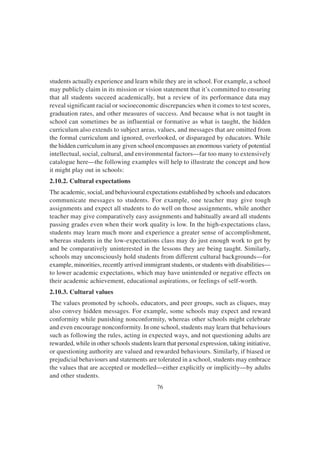 76
students actually experience and learn while they are in school. For example, a school
may publicly claim in its mission or vision statement that it’s committed to ensuring
that all students succeed academically, but a review of its performance data may
reveal significant racial or socioeconomic discrepancies when it comes to test scores,
graduation rates, and other measures of success. And because what is not taught in
school can sometimes be as influential or formative as what is taught, the hidden
curriculum also extends to subject areas, values, and messages that are omitted from
the formal curriculum and ignored, overlooked, or disparaged by educators. While
the hidden curriculum in any given school encompasses an enormous variety of potential
intellectual, social, cultural, and environmental factors—far too many to extensively
catalogue here—the following examples will help to illustrate the concept and how
it might play out in schools:
2.10.2. Cultural expectations
The academic, social, and behavioural expectations established by schools and educators
communicate messages to students. For example, one teacher may give tough
assignments and expect all students to do well on those assignments, while another
teacher may give comparatively easy assignments and habitually award all students
passing grades even when their work quality is low. In the high-expectations class,
students may learn much more and experience a greater sense of accomplishment,
whereas students in the low-expectations class may do just enough work to get by
and be comparatively uninterested in the lessons they are being taught. Similarly,
schools may unconsciously hold students from different cultural backgrounds—for
example, minorities, recently arrived immigrant students, or students with disabilities—
to lower academic expectations, which may have unintended or negative effects on
their academic achievement, educational aspirations, or feelings of self-worth.
2.10.3. Cultural values
The values promoted by schools, educators, and peer groups, such as cliques, may
also convey hidden messages. For example, some schools may expect and reward
conformity while punishing nonconformity, whereas other schools might celebrate
and even encourage nonconformity. In one school, students may learn that behaviours
such as following the rules, acting in expected ways, and not questioning adults are
rewarded, while in other schools students learn that personal expression, taking initiative,
or questioning authority are valued and rewarded behaviours. Similarly, if biased or
prejudicial behaviours and statements are tolerated in a school, students may embrace
the values that are accepted or modelled—either explicitly or implicitly—by adults
and other students.
 