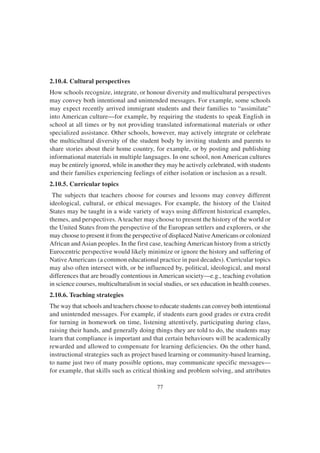77
2.10.4. Cultural perspectives
How schools recognize, integrate, or honour diversity and multicultural perspectives
may convey both intentional and unintended messages. For example, some schools
may expect recently arrived immigrant students and their families to “assimilate”
into American culture—for example, by requiring the students to speak English in
school at all times or by not providing translated informational materials or other
specialized assistance. Other schools, however, may actively integrate or celebrate
the multicultural diversity of the student body by inviting students and parents to
share stories about their home country, for example, or by posting and publishing
informational materials in multiple languages. In one school, non American cultures
may be entirely ignored, while in another they may be actively celebrated, with students
and their families experiencing feelings of either isolation or inclusion as a result.
2.10.5. Curricular topics
The subjects that teachers choose for courses and lessons may convey different
ideological, cultural, or ethical messages. For example, the history of the United
States may be taught in a wide variety of ways using different historical examples,
themes, and perspectives. Ateacher may choose to present the history of the world or
the United States from the perspective of the European settlers and explorers, or she
may choose to present it from the perspective of displaced NativeAmericans or colonized
African andAsian peoples. In the first case, teaching American history from a strictly
Eurocentric perspective would likely minimize or ignore the history and suffering of
NativeAmericans (a common educational practice in past decades). Curricular topics
may also often intersect with, or be influenced by, political, ideological, and moral
differences that are broadly contentious in American society—e.g., teaching evolution
in science courses, multiculturalism in social studies, or sex education in health courses.
2.10.6. Teaching strategies
The way that schools and teachers choose to educate students can convey both intentional
and unintended messages. For example, if students earn good grades or extra credit
for turning in homework on time, listening attentively, participating during class,
raising their hands, and generally doing things they are told to do, the students may
learn that compliance is important and that certain behaviours will be academically
rewarded and allowed to compensate for learning deficiencies. On the other hand,
instructional strategies such as project based learning or community-based learning,
to name just two of many possible options, may communicate specific messages—
for example, that skills such as critical thinking and problem solving, and attributes
 
