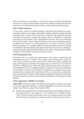 78
such as persistence, resourcefulness, and self-motivation, are valued and important
(in the case of project-based learning) or that being informed about and involved in
local issues are valued and important (in the case of community-based learning).
2.10.7. School structures
The way that a school or academic program is organized and operated can convey
messages to students. For example, if non-English-speaking students are largely separated
from their peers for most of the school day, or students with physical or learning
disabilities are enrolled in specialized programs that are relegated to windowless
classrooms in the basement, these organizational decisions may have unintended
effects on the students’sense of cultural belonging, self-worth, or academic potential.
In addition, the structure of a school program can also mirror or reinforce cultural
biases or prejudices. For example, students of colour and students from lower-income
households are often disproportionately represented in lower level courses, and special-
education programs may inadvertently reinforce some of the social stigmas that children
and adults with disabilities experience outside of school.
2.10.8. Institutional rules
The formal rules in a school may communicate a wide variety of intentional and
unintentional messages to students. For example, some schools require students to
wear school uniforms, some ban certain types of attire (short skirts, clothing with
images and language considered to be inappropriate), and others have very liberal or
permissive clothing policies. While the intent of formal school rules and policies is
to tell students how they are expected to behave, the degree to which they are enforced
or unenforced, or the ways in which they are enforced, may communicate messages
the undermine or contradict their stated intent. In this case, stricter dress-code policies
may communicate that students will be judged on appearances both inside and outside
of school, while looser policies might communicate that they will be judged on other
qualities.
2.10.9. Approaches to Hidden Curriculum
Bain (1985) in her paper called “The hidden curriculum Re-examined” mentioned
four general approaches opted for to understanding hidden curricula and associated
studies in this field (excerpted from Lindabin, 1986):
v The first general approach takes a non-theoretical stance towards hidden curriculum.
The representative of this approach is “Life in Classroom” by Philip Jackson
(1967). Jackson merely described the events of a classroom without associating
his observations to any theory of society and school. In this regard, his work is a
 