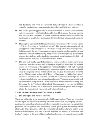 79
non-theoretical one. From his viewpoint, daily activities of school constitute a
powerful mechanism to transfer distinctive values and beliefs to students.
v The second general approach takes a functional view to hidden curriculum the
major representative of which is Robert Deribin. He is among those few experts
who have positive viewpoints of hidden curriculum. Deribin believed that hidden
curriculum is an effective mechanism for transferring fundamental norms to
students.
v The adaptive approach to hidden curriculum is represented by Bowles and Gentis
(1976) in “Schooling in Capitalist America”. The most significant principle of
this approach is the convergence of school and society which possess inequalities.
In this approach, the school is regarded as a regenerative factor of unequal hierarchies
and unfair relations in the society. They believe that through daily discipline in
schools, the students understand the concepts of social stratum, eligibility of
hierarchies and their lack of control over their works.
v This approach can be regarded as the most serious works on hidden curriculum
based on a neo-Marxist approach to theory of adaptation. Therefore, the schools
should not be regarded as the regenerative entities but places with high potential
for social development. To understand a hidden curriculum, the researcher should
study the ongoing culture of the schools and analyze its association with the
society. This approach is also called “Theory of Resistance to Hidden Curriculum”
because it adheres to the view that students resist to school teachings and this
resistance might lead to recreation and development. This approach was criticized
by some critics using the term “hyper-resistance” but no alternative theory was
developed for it. The basic idea behind this approach is viewing the hidden
curriculum as a broad set of realities in an educational system which deeply
affects the formation of viewpoints and values of students.
2.10.10. Factors Affecting Hidden Curriculum of Schools
A. The principles and rules of schools:
These are influential upon formation of a hidden curriculum. There are principles
decided upon in schools for running different affairs such as grouping students,
development methods, evaluation methods (i.e. type of test, test scores, etc.), discipline
problems, encouragement and punishment issues, participation in running school
affairs, etc. These principles affect the personality of students. Several factors as an
instance is investigated here, one of which would be the method of evaluation and
teacher’s reaction to the scores. If the teacher humiliates a weak student, he/she might
 