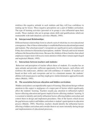 80
reinforce this negative attitude in such students and they will lose confidence in
making up for losses. These negative perceptions are a part of hidden curriculum.
The type of learning activities (personal or in group) is also influential upon their
results. Those students who act in groups attain skills and qualifications which are
unattainable with individualistic activities (Maleki, 1995).
B. Interpersonal Relationships:
Different human relationships form in schools each of which has its own educational
consequences. One of these relationships is established between educational personnel
and students. The school personnel’s viewpoints are significant in such a relationship.
If they have distinctive hierarchical perceptions, students’ lifestyle and social stratum
influence the hierarchical decisions. Because the children of those families that school
employees respect more will receive more attention while others remain unprivileged
and neglected (Maleki, 1995).
C. Interactions between teachers and students:
Behaviour and perception of teacher affects those of students. If a teacher has an
open attitude and provides sufficient opportunity for the learners, such efforts will
reinforce the endeavours, abilities and self-confidence of students. If teachers act
based on their wills and viewpoints and act in a dominant manner, the students’
abilities will remain passive and they might grow similar dominative approach towards
others (Maleki, 1995).
D. The association between education and hidden curriculum:
Hidden curriculum is an unpredictable aspect of learning. Educational design without
attention to this aspect is negligence of a major part of factors which significantly
affect the students’ learning. Teachers usually pay attention to influential explicit
factors affecting education and ignore implicit factors affecting students’learning. It
is essential to identify and clarify influential factors affecting hidden curriculum and
control them in design and implement procedures. One of the factors which lessen
the gap between explicit and hidden curriculum is student’s participation in education
process (Maleki, 1995). Therefore, teachers should identify the influential factors
affecting a hidden curriculum and consider them to act more rationally during design
and implementation of educational processes.
 