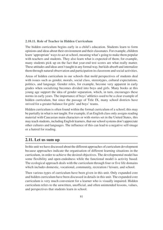 81
2.10.11. Role of Teacher in Hidden Curriculum
The hidden curriculum begins early in a child’s education. Students learn to form
opinions and ideas about their environment and their classmates. For example, children
learn ‘appropriate’ways to act at school, meaning what’s going to make them popular
with teachers and students. They also learn what is expected of them; for example,
many students pick up on the fact that year-end test scores are what really matter.
These attitudes and ideas aren’t taught in any formal way, but kids absorb and internalize
them through natural observation and participation in classroom and social activities.
Areas of hidden curriculum in our schools that mold perspectives of students deal
with issues such as gender, morals, social class, stereotypes, cultural expectations,
politics, and language. Gender roles, for example, become very apparent in early
grades when socializing becomes divided into boys and girls. Many books at this
young age support the idea of gender separation, which, in turn, encourages these
norms in early years. The importance of boys’athletics used to be a clear example of
hidden curriculum, but since the passage of Title IX, many school districts have
strived for a greater balance for girls’ and boys’ teams.
Hidden curriculum is often found within the formal curriculum of a school; this may
be partially in what is not taught. For example, if an English class only assigns reading
material with Caucasian main characters or with stories set in the United States, this
may teach students, including English learners, that our school systems don’t appreciate
other cultures and languages. The influence of this can lead to a negative self-image
or a hatred for reading.
2.11. Let us sum up
In this unit we have discussed about the different approaches of curriculum development
because approaches indicate the organisation of different learning situations in the
curriculum, in order to achieve the desired objectives. The developmental model has
some flexibility and open-endedness while the functional model is activity based.
The ecological approach deals with the curriculum through four or five life domains
which includes domestic, vocational, community, recreation / leisure, and school.
Then various types of curriculum have been given in this unit. Only expanded core
and hidden curriculum have been discussed in details in this unit. The expanded core
curriculum is very much convenient for a learner who is visually impaired. Hidden
curriculum refers to the unwritten, unofficial, and often unintended lessons, values,
and perspectives that students learn in school.
 