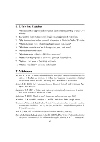 82
2.12. Unit End Exercises
1. Which is the best approach of curriculum development according to you? Give
reasons.
2. Explain two main characteristics of ecological approach of curriculum.
3. Why functional curriculum approach is important in Disability Studies? Explain-
4. What is the main focus of ecological approach of curriculum?
5. What is the administrator’s role in expanded core curriculum?
6. What is hidden curriculum?
7. What is the main objective of hidden curriculum?
8. Write down the purposes of functional approach of curriculum.
9. Write any two scope of functional approach.
10. What do you mean by invisible curriculum?
2.13. Reference
Alikhani, H. (2004). The investigation of unintended messages of social settings of intermediate
schools of Isfahan and solutions to reduce their negative consequences (Doctoral
dissertation), Tarbiat Modares University Press, Department of Humanities.
Aggarwal, D. (2007). Curriculum development: Concept, Methods and Techniques. New
Delhi: Book Enclave.
Alexander, R. J. (2001). Culture and pedagogy: International comparisons in primary
education. Blackwell: Oxford and Boston.
Ausbrooks, T. (2000). What is school’s hidden curriculum teaching your child.
Azimpour , E, Khalilzade, Ahad (2015),. Hidden Curriculum, World Essays Journal
Bender, M., Valletutti, P. J., & Baglin, C, A, (1996). A functional curriculum for teaching
students with disabilities. Vol. 1: Self-care, motor skills, household management, &
living skills. Austin.
Bain, L. (1985). The hidden curriculum re-examined, Quest 37, 145 -153
Brown, L. F., Nietupski, J., & Hamre-Nietupski, S. (1976). The criterion of ultimate functioning
and public school services for severely handicapped students. In M. A. Thomas (Ed.),
 
