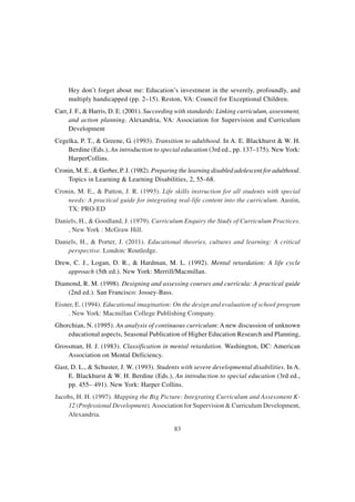 83
Hey don’t forget about me: Education’s investment in the severely, profoundly, and
multiply handicapped (pp. 2–15). Reston, VA: Council for Exceptional Children.
Carr, J. F., & Harris, D. E. (2001). Succeeding with standards: Linking curriculum, assessment,
and action planning. Alexandria, VA: Association for Supervision and Curriculum
Development
Cegelka, P. T., & Greene, G. (1993). Transition to adulthood. In A. E. Blackhurst & W. H.
Berdine (Eds.), An introduction to special education (3rd ed., pp. 137–175). New York:
HarperCollins.
Cronin, M. E., & Gerber, P. J. (1982). Preparing the learning disabled adolescent for adulthood.
Topics in Learning & Learning Disabilities, 2, 55–68.
Cronin, M. E., & Patton, J. R. (1993). Life skills instruction for all students with special
needs: A practical guide for integrating real-life content into the curriculum. Austin,
TX: PRO-ED
Daniels, H., & Goodland, J. (1979). Curriculum Enquiry the Study of Curriculum Practices.
, New York : McGraw Hill.
Daniels, H., & Porter, J. (2011). Educational theories, cultures and learning: A critical
perspective. London: Routledge.
Drew, C. J., Logan, D. R., & Hardman, M. L. (1992). Mental retardation: A life cycle
approach (5th ed.). New York: Merrill/Macmillan.
Diamond, R. M. (1998). Designing and assessing courses and curricula: A practical guide
(2nd ed.). San Francisco: Jossey-Bass.
Eisner, E. (1994). Educational imagination: On the design and evaluation of school program
. New York: Macmillan College Publishing Company.
Ghorchian, N. (1995). An analysis of continuous curriculum: A new discussion of unknown
educational aspects, Seasonal Publication of Higher Education Research and Planning,
Grossman, H. J. (1983). Classification in mental retardation. Washington, DC: American
Association on Mental Deficiency.
Gast, D. L., & Schuster, J. W. (1993). Students with severe developmental disabilities. In A.
E. Blackhurst & W. H. Berdine (Eds.), An introduction to special education (3rd ed.,
pp. 455– 491). New York: Harper Collins.
Jacobs, H. H. (1997). Mapping the Big Picture: Integrating Curriculum and Assessment K-
12 (Professional Development).Association for Supervision & Curriculum Development,
Alexandria.
 