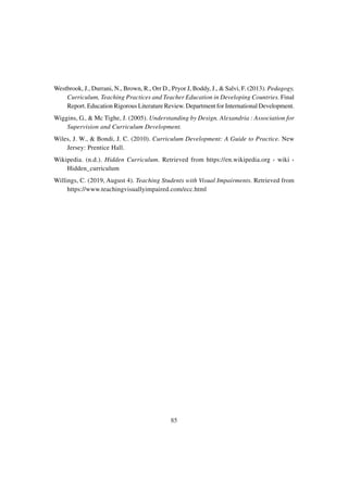 85
Westbrook, J., Durrani, N., Brown, R., Orr D., Pryor J, Boddy, J., & Salvi, F. (2013). Pedagogy,
Curriculum, Teaching Practices and Teacher Education in Developing Countries. Final
Report. Education Rigorous Literature Review. Department for International Development.
Wiggins, G., & Mc Tighe, J. (2005). Understanding by Design. Alexandria : Association for
Supervision and Curriculum Development.
Wiles, J. W., & Bondi, J. C. (2010). Curriculum Development: A Guide to Practice. New
Jersey: Prentice Hall.
Wikipedia. (n.d.). Hidden Curriculum. Retrieved from https://en.wikipedia.org › wiki ›
Hidden_curriculum
Willings, C. (2019, August 4). Teaching Students with Visual Impairments. Retrieved from
https://www.teachingvisuallyimpaired.com/ecc.html
 