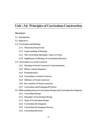 86
Unit : 3 p
p
p
p
p Principles of Curriculum Construction
Structure
3.1 Introduction
3.2 Objectives
3.3 Curriculum and Ideology
3.3.1 Theoretical framework
3.3.2 Understanding of Ideology
3.3.3 The Curriculum Ideologies: Types or Forms
3.3.4 Significance of Ideology in Curriculum Discourse
3.4 Curriculum as a social Construct
3.4.1 Meaning of Social Construct/ Constructionism:
3.4.2 History and development
3.4.3 Postmodernism
3.4.4 Curriculum as Social Construct
3.4.5 Influence of Social constructs
3.4.6 Key elements of Social constructs
3.4.7 Curriculum and Pedagogical Practice
3.5 Differentiating between Curriculum Design and Curriculum Development
3.5.1 Curriculum Design
3.5.2 Principles of Curriculum Design
3.5.3 Types of Curriculum Design:
3.5.4 Curriculum Development
3.5.5 Curriculum Development Process
3.5.6 Curriculum Revision
 