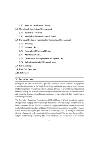 87
3.5.7 Need for Curriculum Change
3.6 Theories of Curriculum Development
3.6.1 Scientific/Technical
3.6.2 Non-Scientific/Non-technical Model
3.7 Universal Design of Learning for Curriculum Development
3.7.1 Meaning
3.7.2 Focus of UDL:
3.7.3 Principles of Universal Design
3.7.4 Attributes of UDL
3.7.5 Curriculum development in the light of UDL
3.7.6 Role of teachers in UDL curriculum
3.8 Let us sum up
3.9 Unit End Exercises
3.10 References
3.1 Introduction
In the past, the term ‘curriculum’ signified a course of studies followed by a pupil in
a teaching institution. In the English-speaking tradition it was used as equivalent to
the French concept programme d’études. Today, it means in general terms, the contract
between society, the State and educational professionals with regard to the educational
activities that learners should undergo during a certain phase of their lives to learn
something desirable.
The Secondary Education Commission, 1952-1953 assert “Curriculum is the totality
of experiences that pupils receive through the manifold activities that go in the Institution,
in the classroom, library, laboratory, workshop, playground and in the numerous informal
contacts between the teachers and pupils Curriculum organisation is a scientific process
which involves basic principles on which its credibility exists”. It is not just collection
of topics, because it reflects ethos (philosophy / culture)of the society: themes of the
subject and learning variability. The social needs and the local needs of the learner
 