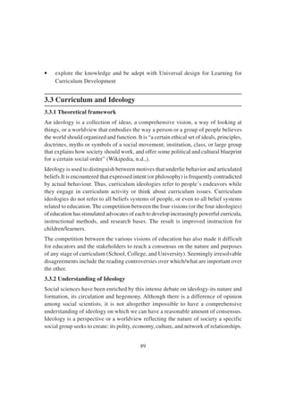 89
• explore the knowledge and be adept with Universal design for Learning for
Curriculum Development
3.3 Curriculum and Ideology
3.3.1 Theoretical framework
An ideology is a collection of ideas, a comprehensive vision, a way of looking at
things, or a worldview that embodies the way a person or a group of people believes
the world should organized and function. It is “a certain ethical set of ideals, principles,
doctrines, myths or symbols of a social movement, institution, class, or large group
that explains how society should work, and offer some political and cultural blueprint
for a certain social order” (Wikipedia, n.d.,).
Ideology is used to distinguish between motives that underlie behavior and articulated
beliefs.It is encountered that expressed intent (or philosophy) is frequently contradicted
by actual behaviour. Thus, curriculum ideologies refer to people’s endeavors while
they engage in curriculum activity or think about curriculum issues. Curriculum
ideologies do not refer to all beliefs systems of people, or even to all belief systems
related to education. The competition between the four visions (or the four ideologies)
of education has stimulated advocates of each to develop increasingly powerful curricula,
instructional methods, and research bases. The result is improved instruction for
children/learners.
The competition between the various visions of education has also made it difficult
for educators and the stakeholders to reach a consensus on the nature and purposes
of any stage of curriculum (School, College, and University). Seemingly irresolvable
disagreements include the reading controversies over which/what are important over
the other.
3.3.2 Understanding of Ideology
Social sciences have been enriched by this intense debate on ideology-its nature and
formation, its circulation and hegemony. Although there is a difference of opinion
among social scientists, it is not altogether impossible to have a comprehensive
understanding of ideology on which we can have a reasonable amount of consensus.
Ideology is a perspective or a worldview reflecting the nature of society a specific
social group seeks to create: its polity, economy, culture, and network of relationships.
 