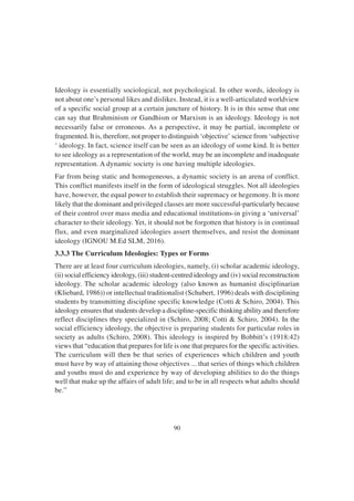 90
Ideology is essentially sociological, not psychological. In other words, ideology is
not about one’s personal likes and dislikes. Instead, it is a well-articulated worldview
of a specific social group at a certain juncture of history. It is in this sense that one
can say that Brahminism or Gandhism or Marxism is an ideology. Ideology is not
necessarily false or erroneous. As a perspective, it may be partial, incomplete or
fragmented. It is, therefore, not proper to distinguish ‘objective’ science from ‘subjective
‘ ideology. In fact, science itself can be seen as an ideology of some kind. It is better
to see ideology as a representation of the world, may be an incomplete and inadequate
representation. A dynamic society is one having multiple ideologies.
Far from being static and homogeneous, a dynamic society is an arena of conflict.
This conflict manifests itself in the form of ideological struggles. Not all ideologies
have, however, the equal power to establish their supremacy or hegemony. It is more
likely that the dominant and privileged classes are more successful-particularly because
of their control over mass media and educational institutions-in giving a ‘universal’
character to their ideology. Yet, it should not be forgotten that history is in continual
flux, and even marginalized ideologies assert themselves, and resist the dominant
ideology (IGNOU M.Ed SLM, 2016).
3.3.3 The Curriculum Ideologies: Types or Forms
There are at least four curriculum ideologies, namely, (i) scholar academic ideology,
(ii) social efficiency ideology, (iii) student-centred ideology and (iv) social reconstruction
ideology. The scholar academic ideology (also known as humanist disciplinarian
(Kliebard, 1986)) or intellectual traditionalist (Schubert, 1996) deals with disciplining
students by transmitting discipline specific knowledge (Cotti & Schiro, 2004). This
ideology ensures that students develop a discipline-specific thinking ability and therefore
reflect disciplines they specialized in (Schiro, 2008; Cotti & Schiro, 2004). In the
social efficiency ideology, the objective is preparing students for particular roles in
society as adults (Schiro, 2008). This ideology is inspired by Bobbitt’s (1918:42)
views that “education that prepares for life is one that prepares for the specific activities.
The curriculum will then be that series of experiences which children and youth
must have by way of attaining those objectives ... that series of things which children
and youths must do and experience by way of developing abilities to do the things
well that make up the affairs of adult life; and to be in all respects what adults should
be.”
 