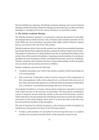 91
The Social Efficiency ideology, the ScholarAcademic ideology, the Learner Centered
ideology, and the Social Reconstruction ideology are the names given to the curriculum
ideologies as deciphered from the various literatures of curriculum studies.
A. The Scholar Academic Ideology
The Scholar Academic ideology is examined by exploring the period of curriculum
development that resulted from the work of Charles Eliot and the Committee of Ten
in the 1890s, the “new curriculum” movement of the 1960s, and E. D. Hirsch’s cultural
literacy movement at the end of the 20th century.
ScholarAcademics believe that over the centuries our culture has accumulated important
knowledge that has been organized into the academic disciplines found in universities.
The purpose of education is to help children learn the accumulated knowledge of our
culture: that of the academic disciplines. Acquiring an understanding of an academic
discipline involves learning its content, conceptual frameworks, and ways of thinking.
Teachers should be mini-scholars who have a deep understanding of their discipline
and can clearly and accurately present it to children.
Scholar Academics presume the following:
• Academic disciplines, the world of the intellect, and the world of knowledge are
a lot corresponding.
• The central task of education is taken to be the extension of the components of
this correspondence, both on the cultural level, as reflected in the discovery of
new truth, and on the individual level, as reflected in the enculturation of individuals
into civilization’s accumulated knowledge and ways of knowing.
An academic discipline is viewed as a hierarchical community of people in search of
truth within one part of the universe of knowledge. The hierarchical communities
consist of inquirers into the truth (the scholars at the top of the hierarchy), teachers
of the truth (those who disseminate the truth that has been discovered by the scholars),
and learners of the truth (students whose job it is to learn the truth so that they may
become proficient members of the discipline).
The aim of education for Scholar Academics is the extension of their disciplines by
introducing young people into them in the following manner:
• It makes youth members of a discipline by first moving them into it as students
and then moving them from the bottom of the hierarchy toward its top.
 