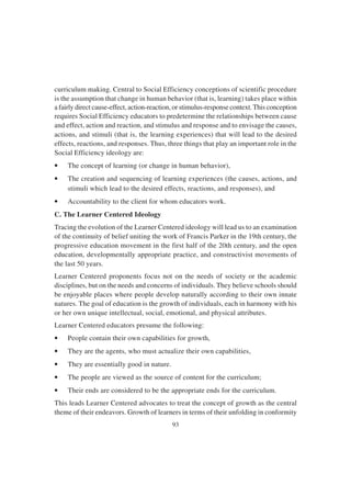 93
curriculum making. Central to Social Efficiency conceptions of scientific procedure
is the assumption that change in human behavior (that is, learning) takes place within
a fairly direct cause-effect, action-reaction, or stimulus-response context.This conception
requires Social Efficiency educators to predetermine the relationships between cause
and effect, action and reaction, and stimulus and response and to envisage the causes,
actions, and stimuli (that is, the learning experiences) that will lead to the desired
effects, reactions, and responses. Thus, three things that play an important role in the
Social Efficiency ideology are:
• The concept of learning (or change in human behavior),
• The creation and sequencing of learning experiences (the causes, actions, and
stimuli which lead to the desired effects, reactions, and responses), and
• Accountability to the client for whom educators work.
C. The Learner Centered Ideology
Tracing the evolution of the Learner Centered ideology will lead us to an examination
of the continuity of belief uniting the work of Francis Parker in the 19th century, the
progressive education movement in the first half of the 20th century, and the open
education, developmentally appropriate practice, and constructivist movements of
the last 50 years.
Learner Centered proponents focus not on the needs of society or the academic
disciplines, but on the needs and concerns of individuals. They believe schools should
be enjoyable places where people develop naturally according to their own innate
natures. The goal of education is the growth of individuals, each in harmony with his
or her own unique intellectual, social, emotional, and physical attributes.
Learner Centered educators presume the following:
• People contain their own capabilities for growth,
• They are the agents, who must actualize their own capabilities,
• They are essentially good in nature.
• The people are viewed as the source of content for the curriculum;
• Their ends are considered to be the appropriate ends for the curriculum.
This leads Learner Centered advocates to treat the concept of growth as the central
theme of their endeavors. Growth of learners in terms of their unfolding in conformity
 