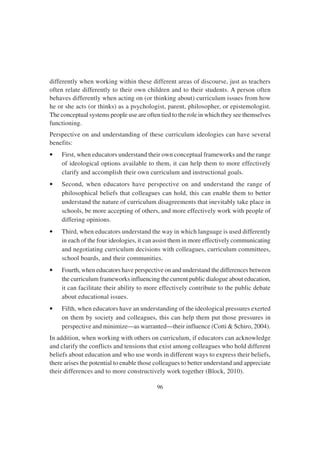 96
differently when working within these different areas of discourse, just as teachers
often relate differently to their own children and to their students. A person often
behaves differently when acting on (or thinking about) curriculum issues from how
he or she acts (or thinks) as a psychologist, parent, philosopher, or epistemologist.
The conceptual systems people use are often tied to the role in which they see themselves
functioning.
Perspective on and understanding of these curriculum ideologies can have several
benefits:
• First, when educators understand their own conceptual frameworks and the range
of ideological options available to them, it can help them to more effectively
clarify and accomplish their own curriculum and instructional goals.
• Second, when educators have perspective on and understand the range of
philosophical beliefs that colleagues can hold, this can enable them to better
understand the nature of curriculum disagreements that inevitably take place in
schools, be more accepting of others, and more effectively work with people of
differing opinions.
• Third, when educators understand the way in which language is used differently
in each of the four ideologies, it can assist them in more effectively communicating
and negotiating curriculum decisions with colleagues, curriculum committees,
school boards, and their communities.
• Fourth, when educators have perspective on and understand the differences between
the curriculum frameworks influencing the current public dialogue about education,
it can facilitate their ability to more effectively contribute to the public debate
about educational issues.
• Fifth, when educators have an understanding of the ideological pressures exerted
on them by society and colleagues, this can help them put those pressures in
perspective and minimize—as warranted—their influence (Cotti & Schiro, 2004).
In addition, when working with others on curriculum, if educators can acknowledge
and clarify the conflicts and tensions that exist among colleagues who hold different
beliefs about education and who use words in different ways to express their beliefs,
there arises the potential to enable those colleagues to better understand and appreciate
their differences and to more constructively work together (Block, 2010).
 