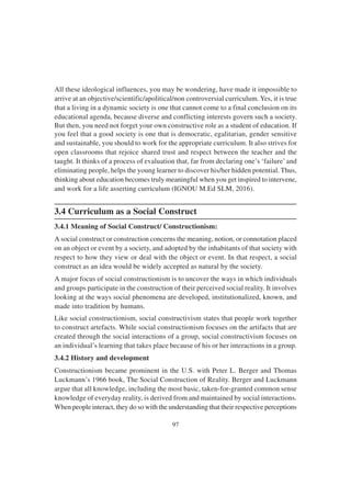 97
All these ideological influences, you may be wondering, have made it impossible to
arrive at an objective/scientific/apolitical/non controversial curriculum. Yes, it is true
that a living in a dynamic society is one that cannot come to a final conclusion on its
educational agenda, because diverse and conflicting interests govern such a society.
But then, you need not forget your own constructive role as a student of education. If
you feel that a good society is one that is democratic, egalitarian, gender sensitive
and sustainable, you should to work for the appropriate curriculum. It also strives for
open classrooms that rejoice shared trust and respect between the teacher and the
taught. It thinks of a process of evaluation that, far from declaring one’s ‘failure’and
eliminating people, helps the young learner to discover his/her hidden potential. Thus,
thinking about education becomes truly meaningful when you get inspired to intervene,
and work for a life asserting curriculum (IGNOU M.Ed SLM, 2016).
3.4 Curriculum as a Social Construct
3.4.1 Meaning of Social Construct/ Constructionism:
A social construct or construction concerns the meaning, notion, or connotation placed
on an object or event by a society, and adopted by the inhabitants of that society with
respect to how they view or deal with the object or event. In that respect, a social
construct as an idea would be widely accepted as natural by the society.
A major focus of social constructionism is to uncover the ways in which individuals
and groups participate in the construction of their perceived social reality. It involves
looking at the ways social phenomena are developed, institutionalized, known, and
made into tradition by humans.
Like social constructionism, social constructivism states that people work together
to construct artefacts. While social constructionism focuses on the artifacts that are
created through the social interactions of a group, social constructivism focuses on
an individual’s learning that takes place because of his or her interactions in a group.
3.4.2 History and development
Constructionism became prominent in the U.S. with Peter L. Berger and Thomas
Luckmann’s 1966 book, The Social Construction of Reality. Berger and Luckmann
argue that all knowledge, including the most basic, taken-for-granted common sense
knowledge of everyday reality, is derived from and maintained by social interactions.
When people interact, they do so with the understanding that their respective perceptions
 