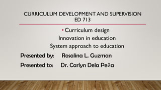 CURRICULUM DEVELOPMENT AND SUPERVISION
ED 713
•Curriculum design
Innovation in education
System approach to education
Presented by: Rosalina L. Guzman
Presented to: Dr. Carlyn Dela Peйa
 