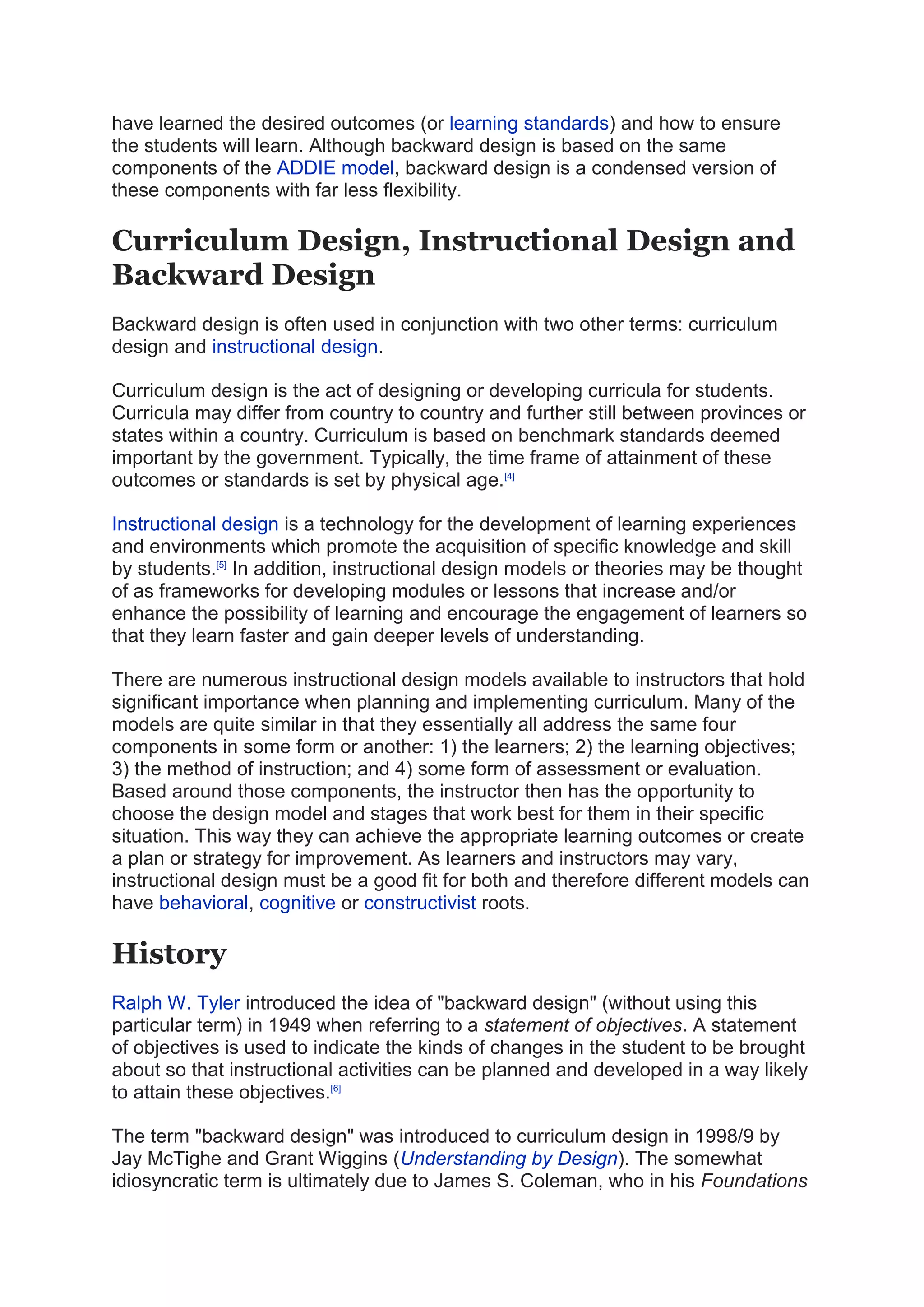 have learned the desired outcomes (or learning standards) and how to ensure
the students will learn. Although backward design is based on the same
components of the ADDIE model, backward design is a condensed version of
these components with far less flexibility.
Curriculum Design, Instructional Design and
Backward Design
Backward design is often used in conjunction with two other terms: curriculum
design and instructional design.
Curriculum design is the act of designing or developing curricula for students.
Curricula may differ from country to country and further still between provinces or
states within a country. Curriculum is based on benchmark standards deemed
important by the government. Typically, the time frame of attainment of these
outcomes or standards is set by physical age.[4]
Instructional design is a technology for the development of learning experiences
and environments which promote the acquisition of specific knowledge and skill
by students.[5]
In addition, instructional design models or theories may be thought
of as frameworks for developing modules or lessons that increase and/or
enhance the possibility of learning and encourage the engagement of learners so
that they learn faster and gain deeper levels of understanding.
There are numerous instructional design models available to instructors that hold
significant importance when planning and implementing curriculum. Many of the
models are quite similar in that they essentially all address the same four
components in some form or another: 1) the learners; 2) the learning objectives;
3) the method of instruction; and 4) some form of assessment or evaluation.
Based around those components, the instructor then has the opportunity to
choose the design model and stages that work best for them in their specific
situation. This way they can achieve the appropriate learning outcomes or create
a plan or strategy for improvement. As learners and instructors may vary,
instructional design must be a good fit for both and therefore different models can
have behavioral, cognitive or constructivist roots.
History
Ralph W. Tyler introduced the idea of "backward design" (without using this
particular term) in 1949 when referring to a statement of objectives. A statement
of objectives is used to indicate the kinds of changes in the student to be brought
about so that instructional activities can be planned and developed in a way likely
to attain these objectives.[6]
The term "backward design" was introduced to curriculum design in 1998/9 by
Jay McTighe and Grant Wiggins (Understanding by Design). The somewhat
idiosyncratic term is ultimately due to James S. Coleman, who in his Foundations
 