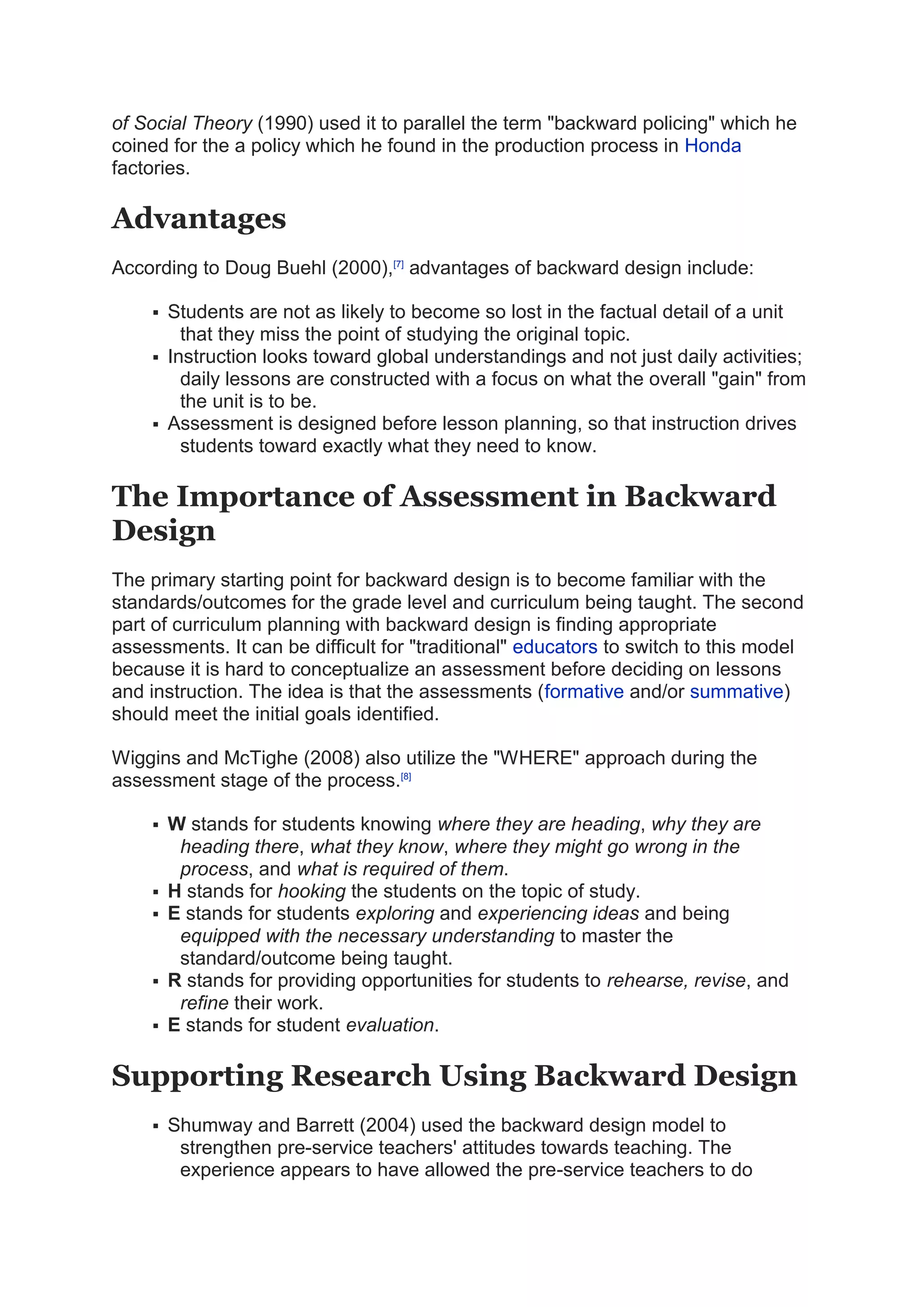 of Social Theory (1990) used it to parallel the term "backward policing" which he
coined for the a policy which he found in the production process in Honda
factories.
Advantages
According to Doug Buehl (2000),[7]
advantages of backward design include:
 Students are not as likely to become so lost in the factual detail of a unit
that they miss the point of studying the original topic.
 Instruction looks toward global understandings and not just daily activities;
daily lessons are constructed with a focus on what the overall "gain" from
the unit is to be.
 Assessment is designed before lesson planning, so that instruction drives
students toward exactly what they need to know.
The Importance of Assessment in Backward
Design
The primary starting point for backward design is to become familiar with the
standards/outcomes for the grade level and curriculum being taught. The second
part of curriculum planning with backward design is finding appropriate
assessments. It can be difficult for "traditional" educators to switch to this model
because it is hard to conceptualize an assessment before deciding on lessons
and instruction. The idea is that the assessments (formative and/or summative)
should meet the initial goals identified.
Wiggins and McTighe (2008) also utilize the "WHERE" approach during the
assessment stage of the process.[8]
 W stands for students knowing where they are heading, why they are
heading there, what they know, where they might go wrong in the
process, and what is required of them.
 H stands for hooking the students on the topic of study.
 E stands for students exploring and experiencing ideas and being
equipped with the necessary understanding to master the
standard/outcome being taught.
 R stands for providing opportunities for students to rehearse, revise, and
refine their work.
 E stands for student evaluation.
Supporting Research Using Backward Design
 Shumway and Barrett (2004) used the backward design model to
strengthen pre-service teachers' attitudes towards teaching. The
experience appears to have allowed the pre-service teachers to do
 