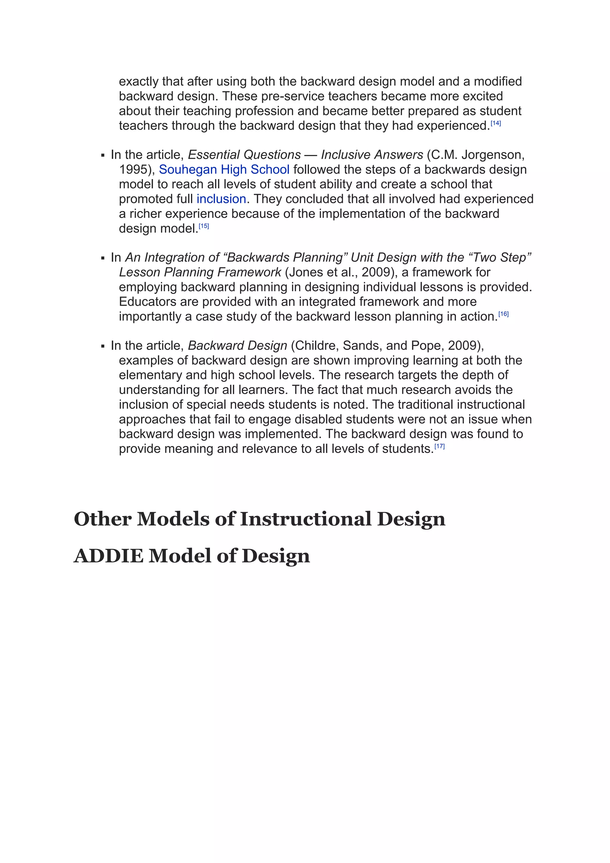 exactly that after using both the backward design model and a modified
backward design. These pre-service teachers became more excited
about their teaching profession and became better prepared as student
teachers through the backward design that they had experienced.[14]
 In the article, Essential Questions — Inclusive Answers (C.M. Jorgenson,
1995), Souhegan High School followed the steps of a backwards design
model to reach all levels of student ability and create a school that
promoted full inclusion. They concluded that all involved had experienced
a richer experience because of the implementation of the backward
design model.[15]
 In An Integration of “Backwards Planning” Unit Design with the “Two Step”
Lesson Planning Framework (Jones et al., 2009), a framework for
employing backward planning in designing individual lessons is provided.
Educators are provided with an integrated framework and more
importantly a case study of the backward lesson planning in action.[16]
 In the article, Backward Design (Childre, Sands, and Pope, 2009),
examples of backward design are shown improving learning at both the
elementary and high school levels. The research targets the depth of
understanding for all learners. The fact that much research avoids the
inclusion of special needs students is noted. The traditional instructional
approaches that fail to engage disabled students were not an issue when
backward design was implemented. The backward design was found to
provide meaning and relevance to all levels of students.[17]
Other Models of Instructional Design
ADDIE Model of Design
 
