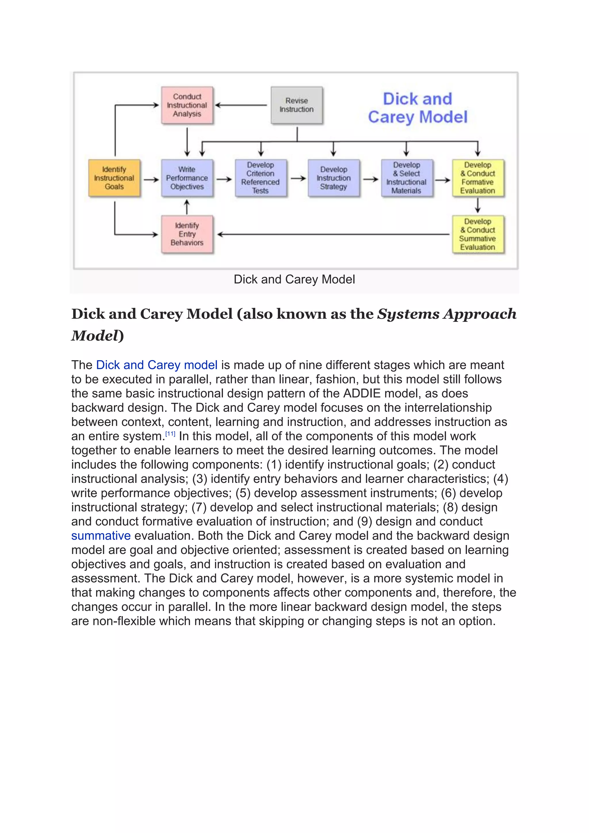 Dick and Carey Model
Dick and Carey Model (also known as the Systems Approach
Model)
The Dick and Carey model is made up of nine different stages which are meant
to be executed in parallel, rather than linear, fashion, but this model still follows
the same basic instructional design pattern of the ADDIE model, as does
backward design. The Dick and Carey model focuses on the interrelationship
between context, content, learning and instruction, and addresses instruction as
an entire system.[11]
In this model, all of the components of this model work
together to enable learners to meet the desired learning outcomes. The model
includes the following components: (1) identify instructional goals; (2) conduct
instructional analysis; (3) identify entry behaviors and learner characteristics; (4)
write performance objectives; (5) develop assessment instruments; (6) develop
instructional strategy; (7) develop and select instructional materials; (8) design
and conduct formative evaluation of instruction; and (9) design and conduct
summative evaluation. Both the Dick and Carey model and the backward design
model are goal and objective oriented; assessment is created based on learning
objectives and goals, and instruction is created based on evaluation and
assessment. The Dick and Carey model, however, is a more systemic model in
that making changes to components affects other components and, therefore, the
changes occur in parallel. In the more linear backward design model, the steps
are non-flexible which means that skipping or changing steps is not an option.
 