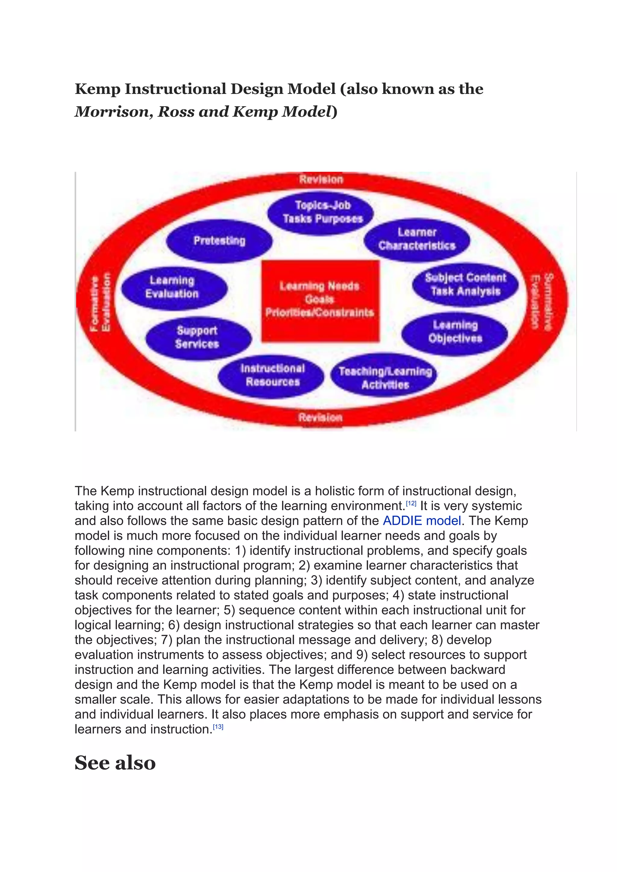 Kemp Instructional Design Model (also known as the
Morrison, Ross and Kemp Model)
The Kemp instructional design model is a holistic form of instructional design,
taking into account all factors of the learning environment.[12]
It is very systemic
and also follows the same basic design pattern of the ADDIE model. The Kemp
model is much more focused on the individual learner needs and goals by
following nine components: 1) identify instructional problems, and specify goals
for designing an instructional program; 2) examine learner characteristics that
should receive attention during planning; 3) identify subject content, and analyze
task components related to stated goals and purposes; 4) state instructional
objectives for the learner; 5) sequence content within each instructional unit for
logical learning; 6) design instructional strategies so that each learner can master
the objectives; 7) plan the instructional message and delivery; 8) develop
evaluation instruments to assess objectives; and 9) select resources to support
instruction and learning activities. The largest difference between backward
design and the Kemp model is that the Kemp model is meant to be used on a
smaller scale. This allows for easier adaptations to be made for individual lessons
and individual learners. It also places more emphasis on support and service for
learners and instruction.[13]
See also
 