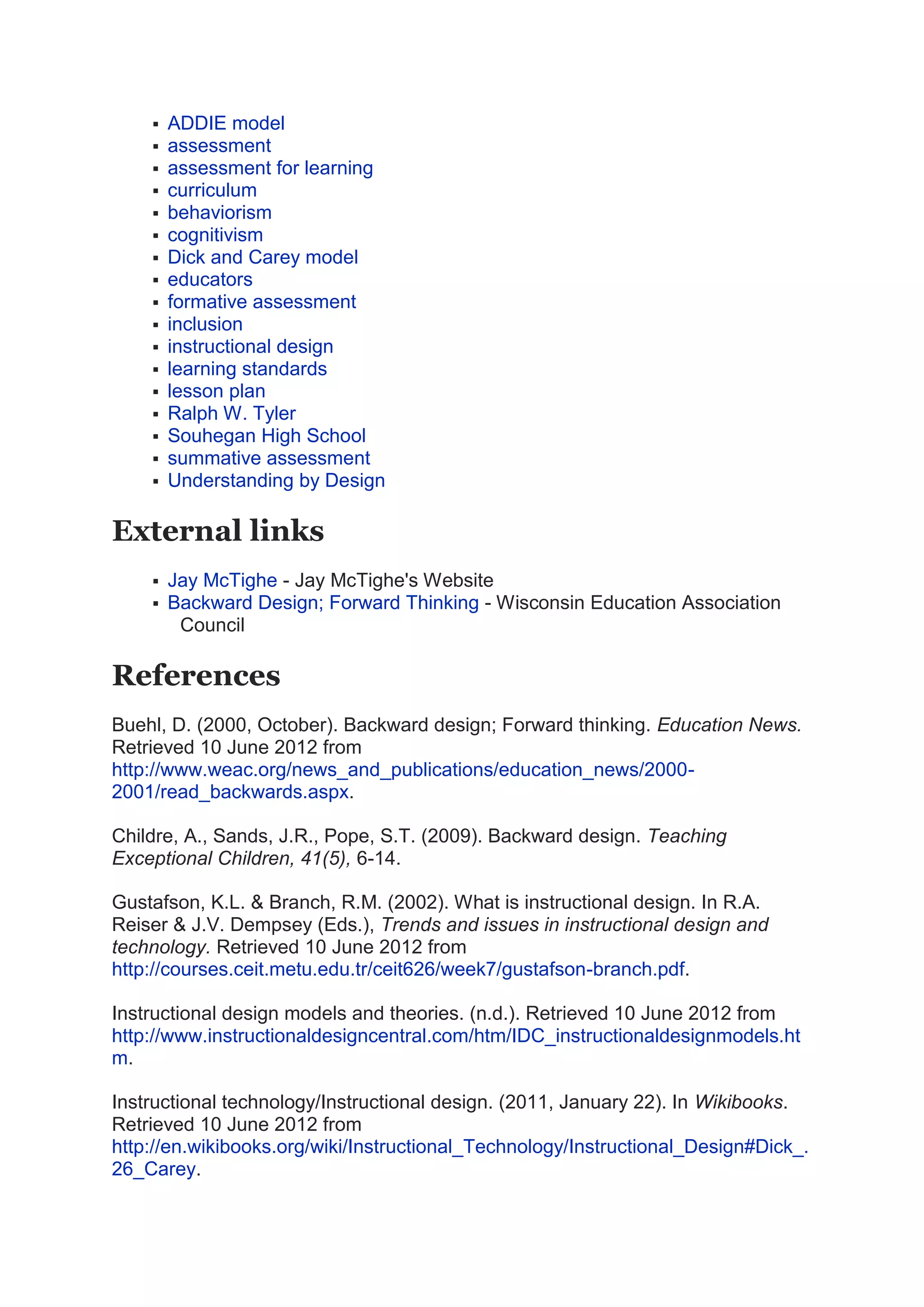  ADDIE model
 assessment
 assessment for learning
 curriculum
 behaviorism
 cognitivism
 Dick and Carey model
 educators
 formative assessment
 inclusion
 instructional design
 learning standards
 lesson plan
 Ralph W. Tyler
 Souhegan High School
 summative assessment
 Understanding by Design
External links
 Jay McTighe - Jay McTighe's Website
 Backward Design; Forward Thinking - Wisconsin Education Association
Council
References
Buehl, D. (2000, October). Backward design; Forward thinking. Education News.
Retrieved 10 June 2012 from
http://www.weac.org/news_and_publications/education_news/2000-
2001/read_backwards.aspx.
Childre, A., Sands, J.R., Pope, S.T. (2009). Backward design. Teaching
Exceptional Children, 41(5), 6-14.
Gustafson, K.L. & Branch, R.M. (2002). What is instructional design. In R.A.
Reiser & J.V. Dempsey (Eds.), Trends and issues in instructional design and
technology. Retrieved 10 June 2012 from
http://courses.ceit.metu.edu.tr/ceit626/week7/gustafson-branch.pdf.
Instructional design models and theories. (n.d.). Retrieved 10 June 2012 from
http://www.instructionaldesigncentral.com/htm/IDC_instructionaldesignmodels.ht
m.
Instructional technology/Instructional design. (2011, January 22). In Wikibooks.
Retrieved 10 June 2012 from
http://en.wikibooks.org/wiki/Instructional_Technology/Instructional_Design#Dick_.
26_Carey.
 