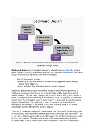 Backward Design Model
Backward design is a method of designing educational curriculum by setting
goals before choosing instructional methods and forms of assessment. Backward
design of curriculum typically involves three stages:[1]
 identify the results desired
 determine acceptable levels of evidence that support that the desired
results have occurred
 design activities that will make desired results happen
Backward design challenges "traditional" methods of curriculum planning. In
traditional curriculum planning, a list of content that will be taught is created
and/or selected.[2]
In backward design, the educator starts with goals, creates or
plans out assessments and finally makes lesson plans. Supporters of backward
design liken the process to using a "road map".[3]
In this case, the destination is
chosen first and then the road map is used to plan the trip to the desired
destination. In contrast, in traditional curriculum planning there is no formal
destination identified before the journey begins.
The idea in backward design is to teach toward the "end point" or learning goals,
which typically ensures that content taught remains focused and organized. This,
in turn, aims at promoting better understanding of the content or processes to be
learned for students. The educator is able to focus on addressing what the
students need to learn, what data can be collected to show that the students
 