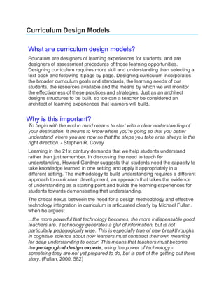Curriculum Design Models

What are curriculum design models?
Educators are designers of learning experiences for students, and are
designers of assessment procedures of those learning opportunities.
Designing curriculum requires more skill and understanding than selecting a
text book and following it page by page. Designing curriculum incorporates
the broader curriculum goals and standards, the learning needs of our
students, the resources available and the means by which we will monitor
the effectiveness of these practices and strategies. Just as an architect
designs structures to be built, so too can a teacher be considered an
architect of learning experiences that learners will build.


Why is this important?
To begin with the end in mind means to start with a clear understanding of
your destination. It means to know where you're going so that you better
understand where you are now so that the steps you take area always in the
right direction. - Stephen R. Covey
Learning in the 21st century demands that we help students understand
rather than just remember. In discussing the need to teach for
understanding, Howard Gardner suggests that students need the capacity to
take knowledge learned in one setting and apply it appropriately in a
different setting. The methodology to build understanding requires a different
approach to curriculum development, an approach that takes the evidence
of understanding as a starting point and builds the learning experiences for
students towards demonstrating that understanding.
The critical nexus between the need for a design methodology and effective
technology integration in curriculum is articulated clearly by Michael Fullan,
when he argues:
...the more powerful that technology becomes, the more indispensable good
teachers are. Technology generates a glut of information, but is not
particularly pedagogically wise. This is especially true of new breakthroughs
in cognitive science about how learners must construct their own meaning
for deep understanding to occur. This means that teachers must become
the pedagogical design experts, using the power of technology -
something they are not yet prepared to do, but is part of the getting out there
story. (Fullan, 2000, 582)
 