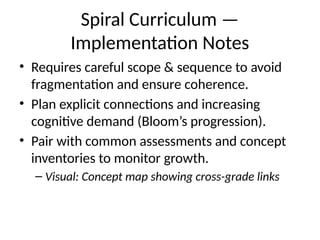 Spiral Curriculum —
Implementation Notes
• Requires careful scope & sequence to avoid
fragmentation and ensure coherence.
• Plan explicit connections and increasing
cognitive demand (Bloom’s progression).
• Pair with common assessments and concept
inventories to monitor growth.
– Visual: Concept map showing cross-grade links
 