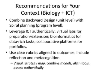 Recommendations for Your
Context (Biology + ICT)
• Combine Backward Design (unit level) with
Spiral planning (program level).
• Leverage ICT authentically: virtual labs for
preparation/extension; bioinformatics for
data-rich tasks; collaborative platforms for
portfolios.
• Use clear rubrics aligned to outcomes; include
reflection and metacognition.
– Visual: Strategy map: combine models; align tools;
assess authentically
 