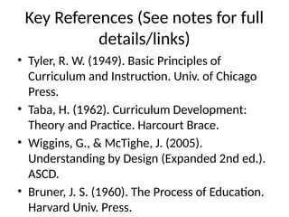Key References (See notes for full
details/links)
• Tyler, R. W. (1949). Basic Principles of
Curriculum and Instruction. Univ. of Chicago
Press.
• Taba, H. (1962). Curriculum Development:
Theory and Practice. Harcourt Brace.
• Wiggins, G., & McTighe, J. (2005).
Understanding by Design (Expanded 2nd ed.).
ASCD.
• Bruner, J. S. (1960). The Process of Education.
Harvard Univ. Press.
 