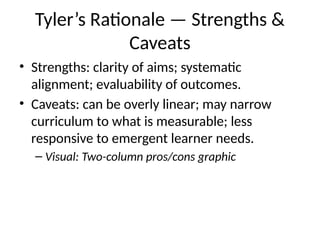 Tyler’s Rationale — Strengths &
Caveats
• Strengths: clarity of aims; systematic
alignment; evaluability of outcomes.
• Caveats: can be overly linear; may narrow
curriculum to what is measurable; less
responsive to emergent learner needs.
– Visual: Two-column pros/cons graphic
 