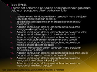    Taba (1962),
       # terdapat beberapa persoalan pemilihan kandungan mata
       pelajaran yang perlu diberi perhatian, iaitu:

       i.      Setakat mana kandungan dalam sesebuah mata pelajaran
               sesuai dengan keadaan semasa?
       ii.     Bagaimanakah kepentingan mata pelajaran mengikut
               keadaan?
       iii.    Adakah kandungan dalam sesebuah mata pelajaran
               menggalakkan proses inquiry?
       iv.     Adakah kandungan dalam sesebuah mata pelajaran selari
               dengan keadaan masyarakat dan kebudayaan?
       v.      Adakah kandungan dalam sesebuah mata pelajaran
               mempunyai keluaran dan kedalaman yang sesuai?
       vi.     Adakah kandungan dalam sesebuah mata pelajaran
               membolehkan objektif dicapai?
       vii.    Bolehkah kandungan dalam sesebuah mata pelajaran
               dipelajari oleh pelajar?
       viii.   Adakah kandungan dalam sesebuah mata pelajaran sesuai
               dengan kebudayaan dan norma pelajar?
       ix.     Adakah kandungan dalam sesebuah mata pelajaran
               mengambil kira kehendak pelajar?
       x.      Adakah kandungan dalam sesebuah mata pelajaran
               mengambil kira minat pelajar?
SGD 5043 CURRICULUM DESIGN & DEVELOPMENT: THEORY & PRACTICE
 