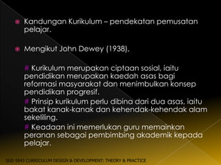    Kandungan Kurikulum – pendekatan pemusatan
       pelajar.

      Mengikut John Dewey (1938),

       # Kurikulum merupakan ciptaan sosial, iaitu
       pendidikan merupakan kaedah asas bagi
       reformasi masyarakat dan menimbulkan konsep
       pendidikan progresif.
       # Prinsip kurikulum perlu dibina dari dua asas, iaitu
       bakat kanak-kanak dan kehendak-kehendak alam
       sekeliling.
       # Keadaan ini memerlukan guru memainkan
       peranan sebagai pembimbing akademik kepada
       pelajar.

SGD 5043 CURRICULUM DESIGN & DEVELOPMENT: THEORY & PRACTICE
 