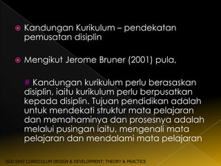    Kandungan Kurikulum – pendekatan
       pemusatan disiplin

      Mengikut Jerome Bruner (2001) pula,

       # Kandungan kurikulum perlu berasaskan
       disiplin, iaitu kurikulum perlu berpusatkan
       kepada disiplin. Tujuan pendidikan adalah
       untuk mendekati struktur mata pelajaran
       dan memahaminya dan prosesnya adalah
       melalui pusingan iaitu, mengenali mata
       pelajaran dan mendalami mata pelajaran

SGD 5043 CURRICULUM DESIGN & DEVELOPMENT: THEORY & PRACTICE
 