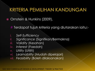    Ornstein & Hunkins (2009),

       # Terdapat tujuh kriteria yang diutarakan iaitu;-

       i.     Self-Sufficiency
       ii.    Significance (Signifikan/Bermakna)
       iii.   Validity (Kesahan)
       iv.    Interest (Faedah)
       v.     Utility (Utiliti)
       vi.    Learnability (Mudah dipelajari)
       vii.   Feasibility (Boleh dilaksanakan)


SGD 5043 CURRICULUM DESIGN & DEVELOPMENT: THEORY & PRACTICE
 
