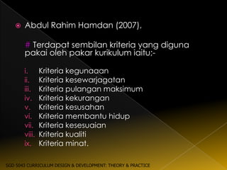   Abdul Rahim Hamdan (2007),

       # Terdapat sembilan kriteria yang diguna
       pakai oleh pakar kurikulum iaitu;-

       i.      Kriteria kegunaaan
       ii.     Kriteria kesewarjagatan
       iii.    Kriteria pulangan maksimum
       iv.     Kriteria kekurangan
       v.      Kriteria kesusahan
       vi.     Kriteria membantu hidup
       vii.    Kriteria kesesuaian
       viii.   Kriteria kualiti
       ix.     Kriteria minat.

SGD 5043 CURRICULUM DESIGN & DEVELOPMENT: THEORY & PRACTICE
 