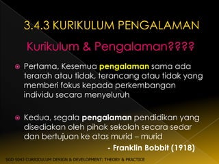    Pertama, Kesemua pengalaman sama ada
       terarah atau tidak, terancang atau tidak yang
       memberi fokus kepada perkembangan
       individu secara menyeluruh

      Kedua, segala pengalaman pendidikan yang
       disediakan oleh pihak sekolah secara sedar
       dan bertujuan ke atas murid – murid
                            - Franklin Bobbit (1918)
SGD 5043 CURRICULUM DESIGN & DEVELOPMENT: THEORY & PRACTICE
 