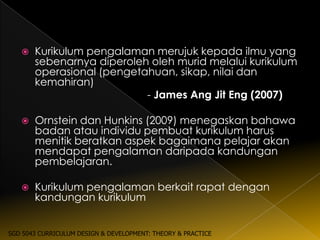   Kurikulum pengalaman merujuk kepada ilmu yang
       sebenarnya diperoleh oleh murid melalui kurikulum
       operasional (pengetahuan, sikap, nilai dan
       kemahiran)
                           - James Ang Jit Eng (2007)

      Ornstein dan Hunkins (2009) menegaskan bahawa
       badan atau individu pembuat kurikulum harus
       menitik beratkan aspek bagaimana pelajar akan
       mendapat pengalaman daripada kandungan
       pembelajaran.

      Kurikulum pengalaman berkait rapat dengan
       kandungan kurikulum


SGD 5043 CURRICULUM DESIGN & DEVELOPMENT: THEORY & PRACTICE
 