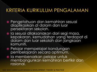  Pengetahuan dan kemahiran sesuai
     diaplikasikan di dalam dan luar
     persekitaran sekolah.
    Ia sesuai dilaksanakan dari segi masa,
     kepakaran, kemudahan yang terdapat di
     dalam dan luar sekolah dan jangkaan
     komuniti.
    Pelajar mempelajari kandungan
     pembelajaran secara optimum.
    Ia membenarkan pelajar untuk
     membangunkan kemahiran berfikir dan
     rasional.
SGD 5043 CURRICULUM DESIGN & DEVELOPMENT: THEORY & PRACTICE
 