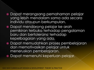  Dapat merangsang pemahaman pelajar
     yang lebih mendalam sama ada secara
     individu ataupun berkumpulan.
    Dapat mendorong pelajar ke arah
     pemikiran terbuka terhadap pengalaman
     baru dan bertoleransi terhadap
     kepelbagaian yang ada.
    Dapat memudahkan proses pembelajaran
     dan memotivasikan pelajar untuk
     meneruskan pembelajaran.
    Dapat memenuhi keperluan pelajar.



SGD 5043 CURRICULUM DESIGN & DEVELOPMENT: THEORY & PRACTICE
 